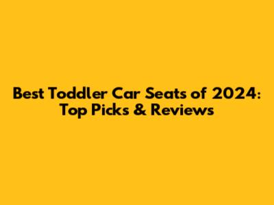 Best Toddler Car Seats of 2024: Top Picks & Reviews