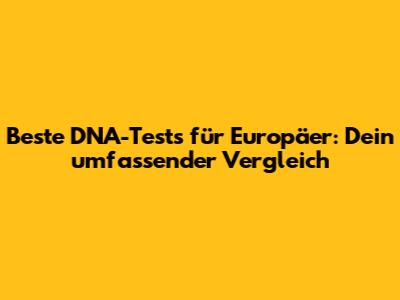 Beste DNA-Tests für Europäer: Dein umfassender Vergleich