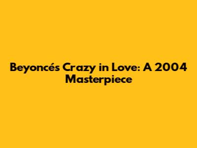 Beyoncé's Crazy in Love: A 2004 Masterpiece