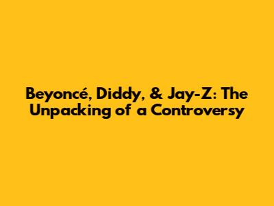 Beyoncé, Diddy, & Jay-Z: The Unpacking of a Controversy
