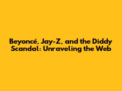 Beyoncé, Jay-Z, and the Diddy Scandal: Unraveling the Web