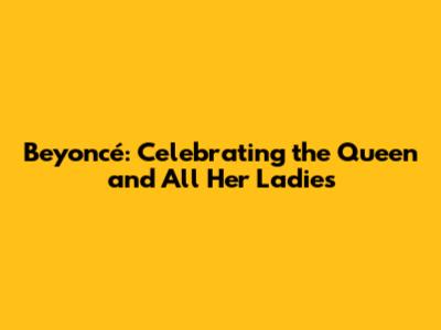 Beyoncé: Celebrating the Queen and All Her Ladies