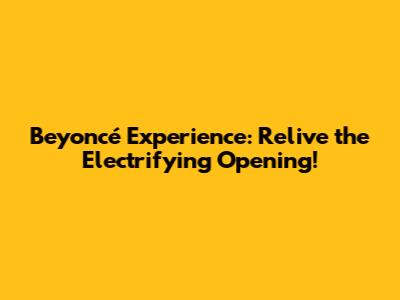 Beyoncé Experience: Relive the Electrifying Opening!