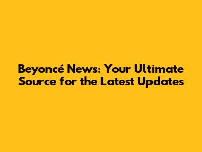 Beyoncé News: Your Ultimate Source for the Latest Updates