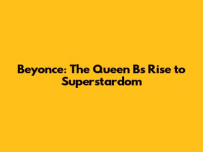 Beyonce: The Queen B's Rise to Superstardom