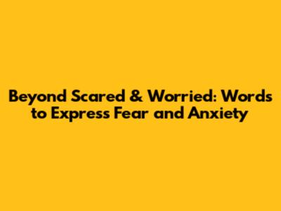Beyond Scared & Worried: Words to Express Fear and Anxiety