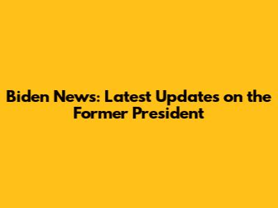 Biden News: Latest Updates on the Former President