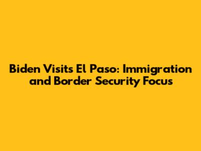 Biden Visits El Paso: Immigration and Border Security Focus
