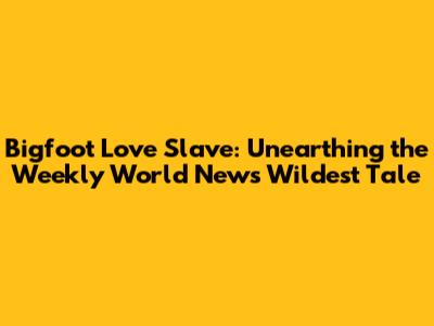 Bigfoot Love Slave: Unearthing the Weekly World News' Wildest Tale