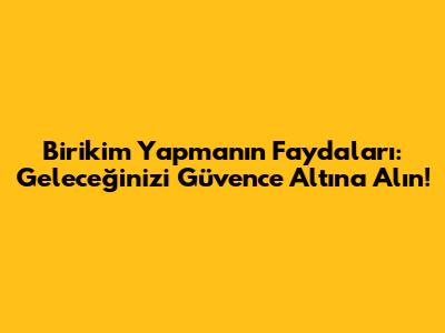 Birikim Yapmanın Faydaları: Geleceğinizi Güvence Altına Alın!