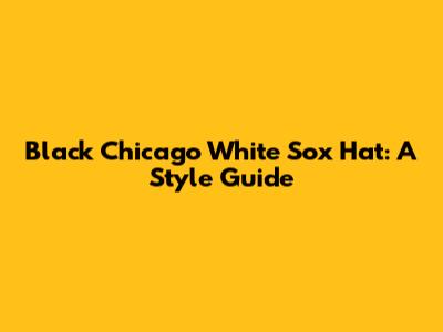 Black Chicago White Sox Hat: A Style Guide