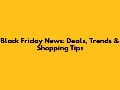 Black Friday News: Deals, Trends & Shopping Tips
