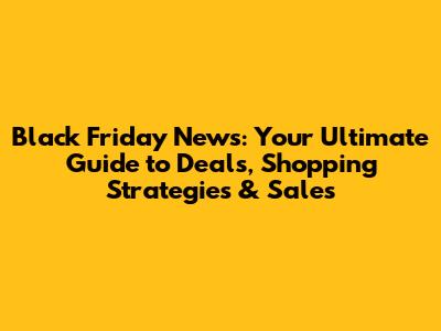 Black Friday News: Your Ultimate Guide to Deals, Shopping Strategies & Sales