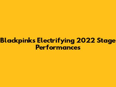 Blackpink's Electrifying 2022 Stage Performances