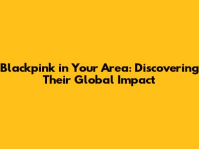 Blackpink in Your Area: Discovering Their Global Impact