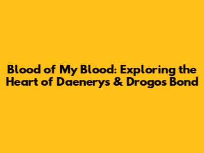 Blood of My Blood: Exploring the Heart of Daenerys & Drogo's Bond