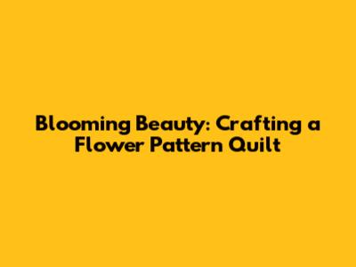 Blooming Beauty: Crafting a Flower Pattern Quilt