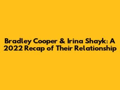 Bradley Cooper & Irina Shayk: A 2022 Recap of Their Relationship