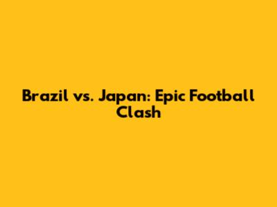 Brazil vs. Japan: Epic Football Clash