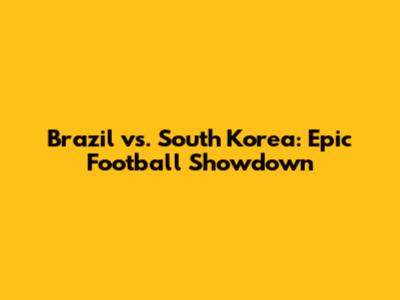 Brazil vs. South Korea: Epic Football Showdown