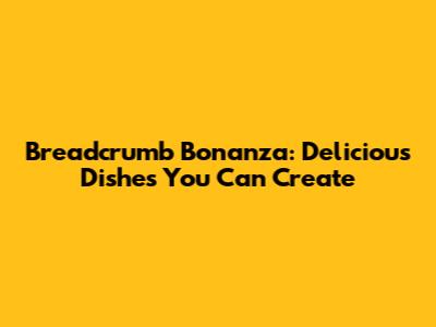 Breadcrumb Bonanza: Delicious Dishes You Can Create