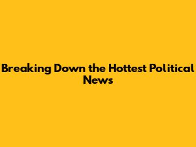 Breaking Down the Hottest Political News