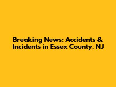Breaking News: Accidents & Incidents in Essex County, NJ