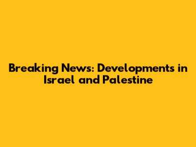 Breaking News: Developments in Israel and Palestine