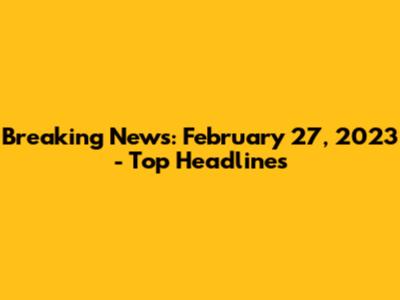 Breaking News: February 27, 2023 - Top Headlines