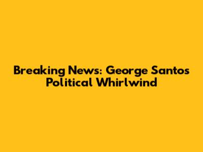 Breaking News: George Santos' Political Whirlwind