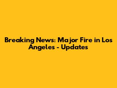 Breaking News: Major Fire in Los Angeles - Updates