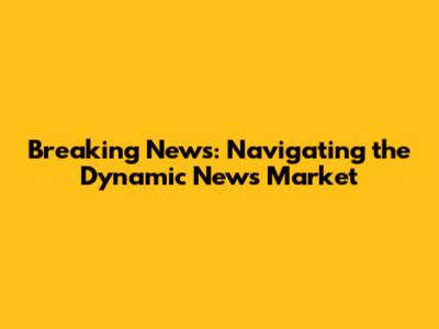 Breaking News: Navigating the Dynamic News Market