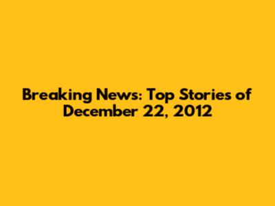 Breaking News: Top Stories of December 22, 2012