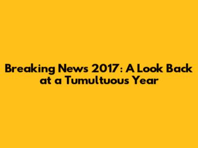 Breaking News 2017: A Look Back at a Tumultuous Year