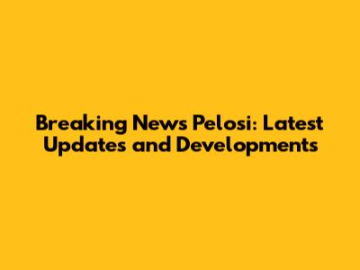 Breaking News Pelosi: Latest Updates and Developments