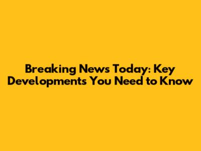 Breaking News Today: Key Developments You Need to Know