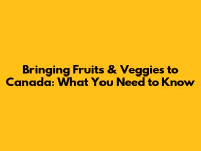 Bringing Fruits & Veggies to Canada: What You Need to Know