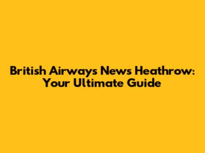 British Airways News Heathrow: Your Ultimate Guide