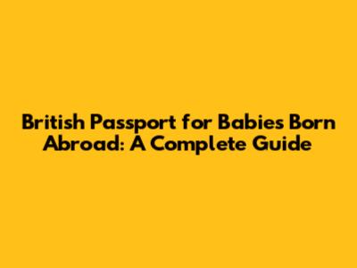 British Passport for Babies Born Abroad: A Complete Guide