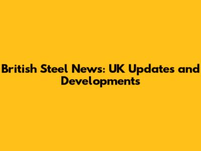 British Steel News: UK Updates and Developments