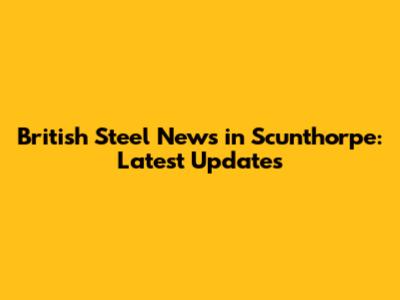 British Steel News in Scunthorpe: Latest Updates