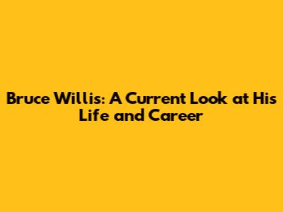 Bruce Willis: A Current Look at His Life and Career