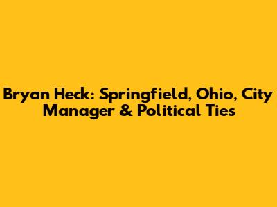 Bryan Heck: Springfield, Ohio, City Manager & Political Ties