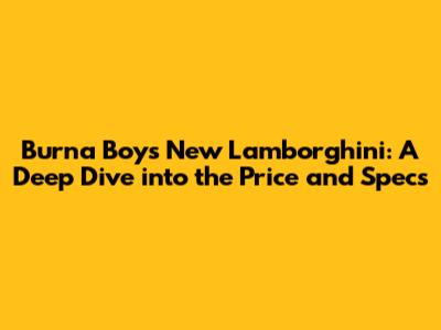 Burna Boy's New Lamborghini: A Deep Dive into the Price and Specs