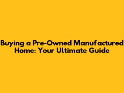 Buying a Pre-Owned Manufactured Home: Your Ultimate Guide