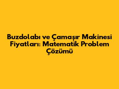 Buzdolabı ve Çamaşır Makinesi Fiyatları: Matematik Problem Çözümü