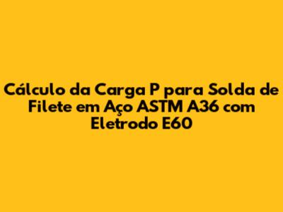 Cálculo da Carga 'P' para Solda de Filete em Aço ASTM A36 com Eletrodo E60