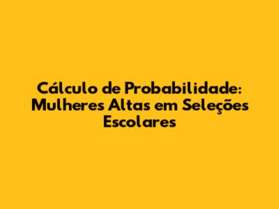 Cálculo de Probabilidade: Mulheres Altas em Seleções Escolares