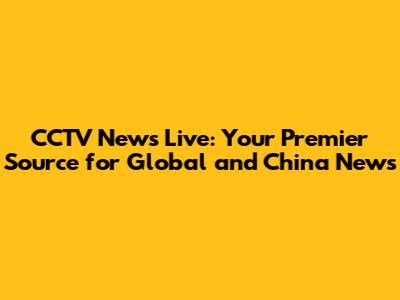 CCTV News Live: Your Premier Source for Global and China News