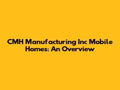 CMH Manufacturing Inc Mobile Homes: An Overview